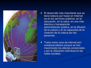El desarrollo más importante que se tiene todavía por hacer en Internet es en los servicios públicos, en la educación, en la salud, en una más efectiva y transparente administración pública, en la difusión de la cultura y en la capacidad de la creación de la cultura por las personas.  Todos estos usos de internet son subdesarrollados porque se han maximizado los efectos comerciales y por la utilización individual en las redes sociales. 