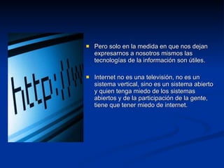 Pero solo en la medida en que nos dejan expresarnos a nosotros mismos las tecnologías de la información son útiles. Internet no es una televisión, no es un sistema vertical, sino es un sistema abierto y quien tenga miedo de los sistemas abiertos y de la participación de la gente, tiene que tener miedo de internet. 