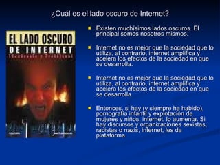 ¿Cuál es el lado oscuro de Internet? Existen muchísimos lados oscuros. El principal somos nosotros mismos. Internet no es mejor que la sociedad que lo utiliza, al contrario, internet amplifica y acelera los efectos de la sociedad en que se desarrolla. Internet no es mejor que la sociedad que lo utiliza, al contrario, internet amplifica y acelera los efectos de la sociedad en que se desarrolla Entonces, si hay (y siempre ha habido), pornografía infantil y explotación de mujeres y niños, internet, lo aumenta. Si hay discursos y organizaciones sexistas, racistas o nazis, internet, les da plataforma. 