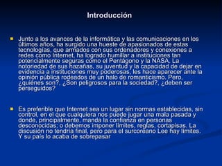 Introducción Junto a los avances de la informática y las comunicaciones en los últimos años, ha surgido una hueste de apasionados de estas tecnologías, que armados con sus ordenadores y conexiones a redes como Internet, ha logrado humillar a instituciones tan potencialmente seguras como el Pentágono y la NASA. La notoriedad de sus hazañas, su juventud y la capacidad de dejar en evidencia a instituciones muy poderosas, les hace aparecer ante la opinión pública rodeados de un halo de romanticismo. Pero, ¿quiénes son?, ¿Son peligrosos para la sociedad?, ¿deben ser perseguidos? Es preferible que Internet sea un lugar sin normas establecidas, sin control, en el que cualquiera nos puede jugar una mala pasada y donde, principalmente, manda la confianza en personas desconocidas; o debemos imponer límites, reglas, cortapisas. La discusión no tendría final, pero para el surcoreano Lee hay límites. Y su país lo acaba de sobrepasar  