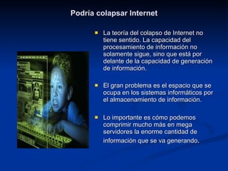 Podría colapsar Internet La teoría del colapso de Internet no tiene sentido. La capacidad del procesamiento de información no solamente sigue, sino que está por delante de la capacidad de generación de información. El gran problema es el espacio que se ocupa en los sistemas informáticos por el almacenamiento de información. Lo importante es cómo podemos comprimir mucho más en mega servidores la enorme cantidad de información que se va generando . 