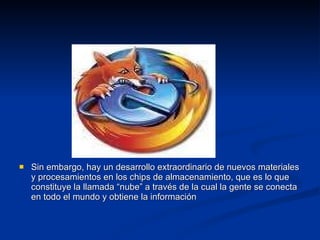 Sin embargo, hay un desarrollo extraordinario de nuevos materiales y procesamientos en los chips de almacenamiento, que es lo que constituye la llamada “nube” a través de la cual la gente se conecta en todo el mundo y obtiene la información 