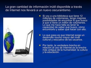 La gran cantidad de información inútil disponible a través de Internet nos llevará a un nuevo oscurantismo. Si voy a una biblioteca que tiene 12 millones de volúmenes, tengo mejores posibilidades de encontrar lo que busco a que si tiene un millón de volúmenes. Lo que me hace falta es tener la capacidad de saber qué busco, cómo encontrarlo y saber qué hacer con ello. Lo que pasa es que Internet exige un desarrollo mucho mayor del nivel cultural y educativo de los usuarios. Por tanto, la verdadera brecha en relación al uso de Internet es la brecha más antigua de la humanidad: la cultura y la educación. 