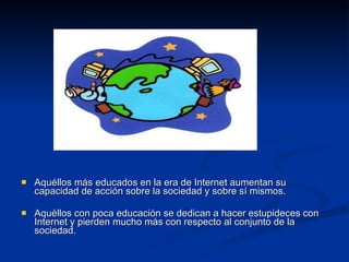 Aquéllos más educados en la era de Internet aumentan su capacidad de acción sobre la sociedad y sobre sí mismos. Aquéllos con poca educación se dedican a hacer estupideces con Internet y pierden mucho más con respecto al conjunto de la sociedad. 