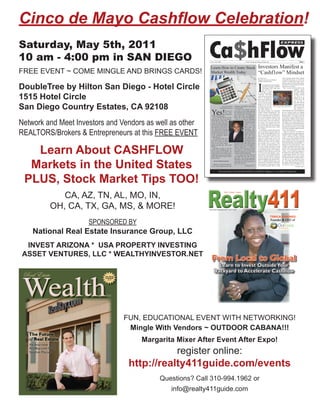 Cinco de Mayo Cashflow Celebration!
Saturday, May 5th, 2011
                                                          Ca$hFlow
                                                                                                                                                                                               EXPRESS



10 am - 4:00 pm in SAN DIEGO                               No. 1 / Vol. 1 2012                                             Passive Income for Today & Tomorrow                                                                        FREE



                                                          Learn How to Create Stock                                                             Investors Manifest a
FREE EVENT ~ COME MINGLE AND BRINGS CARDS!                Market Wealth Today                                                                   “Cashflow” Mindset
                                                                                                                                                By Doug Carver                                      estate investing, trading stocks, building
                                                                                                                                                Organizer Pasadena and Burbank                      a strong MLM business, etc. You will not




                                                                                                                                                I
                                                                                                                                                Cashﬂow Meetup Groups                               succeed. It’s like trying to grow corn in




DoubleTree by Hilton San Diego - Hotel Circle
                                                                                                                                                                                                    a ﬁeld of sand. The seeds will not germi-
                                                                                                                                                         can remember my ﬁrst time play-            nate and you’ll end up with next to noth-
                                                                                                                                                         ing Robert Kiyosaki’s Cashﬂow              ing to harvest in the fall.
                                                                                                                                                         board game about eight years                  How, you ask, does this relate to the
                                                                                                                                                         ago and how it                                                     Cashﬂow game?
                                                                                                                                                         started a chain                                                    Well, after playing




1515 Hotel Circle
                                                                                                                                                of events that continues                                                    the game a bunch
                                                                                                                                                to this day. What stuck                                                     of times, I learned
                                                                                                                                                with me most was not the                                                    the “how to” of
                                                                                                                                                “how to” of playing the                                                     getting out of the
                                                                                                                                                game but the people that                                                    rat race, but I still
                                                                                                                                                I met at the event. These                                                   was not able to




San Diego Country Estates, CA 92108
                                                                                                                                                were not like the normal                                                    take what I learned
                                                                                                                                                people in my life that                                                      from the game and
                                                                               By Tyrone Jackson      companies and products with which         would tell me I was crazy Dougthe Cashﬂow gameChris Hanson dis-
                                                                                                                                                                               play
                                                                                                                                                                                     Carver (left) and
                                                                                                                                                                                                        to group members.
                                                                                                                                                                                                                            apply it to my real-
                                                                                                      you are familiar.                         for trying to start my own                                                  life ﬁnancial situ-
                                                                            TheWealthyInvestor.net



                                                           Yes!
                                                                                                          If you’ve ever opened a can of        real estate business or                                                     ation. However, I
                                                                                        You can be    Coca Cola on a hot summer day and         that ﬁnancial freedom was impossible                realized that the time I was spending with
                                                                                        rich from     felt refreshed and invigorated, why       without a steady well-paying job. The               my new Cashﬂow friends was changing
                                                                                        owning real   not own the stock? It’s a product you     people I met were excited about learn-              the way I thought about money and my
                                                           estate and trading stocks.                 know with a story you understand.         ing and expanding their knowledge on                ﬁnancial future. I no longer viewed the




Network and Meet Investors and Vendors as well as other
                                                               We’ve all heard the story of the       When I say “a story you understand,”      how to achieve ﬁnancial freedom. They               stock market as a giant rigged system for
                                                           little old lady who lived modestly         I mean to say that you understand         were active investors in real estate and            losing money. I began to see the tremen-
                                                           and worked as a school teach-                                  how the Coca Cola     the stock market. They were small busi-             dous opportunities in the sinking real es-
                                                           er for 40 years. She never                                     Corporation makes     ness owners with a passion and vision               tate market even as many people I knew
                                                           earned more than $35,000 per                                   money, or to ex-      for creating more ﬁnancial success in               were losing money on deals that had gone
                                                           year, owned a modest home,                                     press it in Wall      their lives. Overall, they had a mindset            bad. Overall, I saw for the ﬁrst time op-
                                                                                                                                                for prosperity that I like to call a “Cash-         portunities all around me to create wealth




REALTORS/Brokers & Entrepreneurs at this FREE EVENT
                                                           and shared her life with two                                   Street terms, you
                                                           cats. Once she died, her rela-                                 understand      how   ﬂow” mindset.                                       even as the newspapers talked constantly
                                                           tives discovered a $150,000                                    the company earns        A lot of people complain that Kiyosaki           of the “Great Recession.”
                                                           life insurance policy and $1.5                                 revenue. The more     does not provide the speciﬁc details on                Today as a result of my ongoing in-
                                                           million in stocks that she left                                bottles and cans of   how people should implement his strat-              volvement playing and organizing local
                                                           to the elementary school’s                                     Coke that Coca        egies to create ﬁnancial freedom in his             Cashﬂow events in Southern California,
                                                           scholarship fund.                                              Cola sells around     books and programs. Truth is he never               I have a thriving real estate investing
                                                               The national media loves                                   the world each day,   spells out a step-by-step “how to” for              business. It was after speaking with one
                                                           to air these stories. It seems                                 the larger the com-   building long-term ﬁnancial freedom.                of my Cashﬂow friends who was a real
                                                           there are several old ladies                                   pany’s proﬁt. Over    What he does teach is far more impor-               estate investor that I was encouraged to




   Learn About CASHFLOW
                                                           who ﬁt this seemly unique                  the past ten years Coke stock (symbol     tant, and that is how to create a “Cash-            start wholesaling distressed properties. It
                                                           proﬁle year after year. How could          KO) has risen from around $40 per         ﬂow” mindset. Kiyosaki describes it in              turned out to be a great decision. More
                                                           that be?                                   share to a high of $71 — $1000 in-        his book Cashﬂow Quadrant moving                    recently, I’ve begun to learn how to suc-
                                                               Investing in stocks is not the         vested in Coca Cola stock ten years       your mindset from the E (employee) and              cessfully trade in the stock market using
                                                           world’s most challenging task. In          ago would be worth $4,100 today;          S (self-employed) side of his Cashﬂow               options. As a self-proclaimed real estate
                                                           fact, at its core, it’s very simple. The   $10,000 invested in Coca Cola stock       quadrant to the B (business owner) and              “zealot”, I never would have dreamed of
                                                           truth is that the stock market creates     would be worth $41,000 today.             I (investor) side of the quadrant. In lay-          investing in the equity markets. Howev-
                                                           millionaires every year. Investing in         If you spend more than $100 per        man’s terms, it’s the mental shift from             er, after playing Cashﬂow 202 with my
                                                           stocks, with wealth in mind, is easier     year eating fast food, why not own        someone who seeks ﬁnancial security at              Cashﬂow friend ,who is an active trader,




  Markets in the United States
                                                           than you think.                            the stock? Over the past ten years        all costs to someone who can conﬁdently             and learning about his trading system, I
                                                                                                      McDonalds stock (symbol MCD) has          and knowledgeably take measured risks.              was able to see the opportunity before
                                                                Invest In What You Know               risen from a low of $15 per share to a    This is a simplistic deﬁnition but a very           me. I now fully expect that investing in
                                                                                                      high of $95 per share.                    important one to understand. Without the            the markets will be a huge part of my fu-
                                                             Wanna be a good stock market in-                                                   correct mindset, it really doesn’t matter           ture ﬁnancial success in addition to my
                                                           vestor? Keep it simple and start with                          Continued on pg. 12   how much you learn the “how to” of real
                                                                                                                                                                                                                              Continued on pg. 2



                                                                         Personal Finance News from the Publishers of Realty411 Magazine - www.Realty411Guide.com




 PLUS, Stock Market Tips TOO!
            CA, AZ, TN, AL, MO, IN,
         OH, CA, TX, GA, MS, & MORE!
                     SPONSORED BY
    National Real Estate Insurance Group, LLC
 INVEST ARIZONA * USA PROPERTY INVESTING
ASSET VENTURES, LLC * WEALTHYINVESTOR.NET




                                FUN, EDUCATIONAL EVENT WITH NETWORKING!
                                 Mingle With Vendors ~ OUTDOOR CABANA!!!
                                     Margarita Mixer After Event After Expo!
                                                register online:
                                 http://realty411guide.com/events
                                           Questions? Call 310-994.1962 or
                                              info@realty411guide.com
 