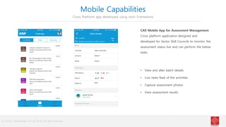 © Cindrel Technologies Pvt Ltd. 2018, All rights reserved
Mobile Capabilities
Cross Platform app developed using Ionic Framework
CAP, Mobile App for Assessment Management
Cross platform application designed and
developed for Sector Skill Councils to monitor the
assessment status live and can perform the below
tasks
• View and alter batch details
• Live news feed of the activities
• Capture assessment photos
• View assessment results
 