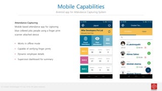 © Cindrel Technologies Pvt Ltd. 2018, All rights reserved
Mobile Capabilities
Android app for Attendance Capturing System
Attendance Capturing
Mobile based attendance app for capturing
blue collared jobs people using a finger print
scanner attached device
• Works in offline mode
• Capable of verifying finger prints
• Dynamic employee details
• Supervisor dashboard for summary
 