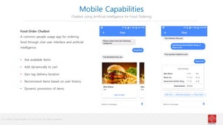 © Cindrel Technologies Pvt Ltd. 2018, All rights reserved
Mobile Capabilities
Chatbot using Artificial Intelligence for Food Ordering
Food Order Chatbot
A common people usage app for ordering
food through chat user interface and artificial
intelligence
• Ask available items
• Add dynamically to cart
• Geo tag delivery location
• Recommend items based on user history
• Dynamic promotion of items
 