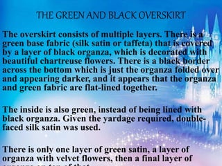 THE GREEN AND BLACK OVERSKIRT
The overskirt consists of multiple layers. There is a
green base fabric (silk satin or taffeta) that is covered
by a layer of black organza, which is decorated with
beautiful chartreuse flowers. There is a black border
across the bottom which is just the organza folded over
and appearing darker, and it appears that the organza
and green fabric are flat-lined together.
The inside is also green, instead of being lined with
black organza. Given the yardage required, double-
faced silk satin was used.
There is only one layer of green satin, a layer of
organza with velvet flowers, then a final layer of
 