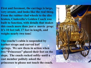 First and foremost, the carriage is large,
very ornate, and looks like the real thing.
From the rubber clad wheels to the disc
brakes, Cinderella’s Golden Coach was
built to function, with details that makes
this coach more than just a movie prop:
It’s 10 feet tall, 17 feet in length, and
weighs nearly two tons!
The coache’s cabin is suspended by
leather straps and curved leaf
springs. We saw them in action when
two “Princesses” placed their feet on the
steps. The coach rocked softly–until a
cast member politely asked the
princesses to please not touch the coach.
 