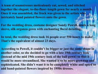 A team of seamstresses meticulously cut, sewed, and stitched
together the elegant, to-the-floor–length gown for nearly a month.
Once it was assembled, the frock was given to the artists who
intricately hand painted flowers onto the gown.
For the wedding dress, costume designer Sandy Powell, made a long
sleeve, silk organza gown with enchanting floral detailing.
In total, the wedding dress took 16 people over 550 hours to make!
That’s the equivalent of almost 23 days.
According to Powell, it couldn’t be bigger or just the same shape in
another color, so she decided to go with a late 19th century look
(instead of the mid 19th century look of the ball gown) so that it
would be more streamlined. She wanted it to be more grownup and
sophisticated. She didn’t want it to be completely white and opted to
add hand-painted flowers inspired by 1950s dresses.
 