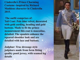 Cinderella's Prince Charming
Costume -inspired by Richard
Maddens character in Cinderella
2015.
The outfit comprises of:
Tail Coat: Pale blue velvet, decorated
with gold cording, beading and gold
buttons. Made to fit the prince
measurement this coat is masculine,
detailed. The epaulets enhance the
squared shoulder look and are
detailed with lace and buttons.
Jodphur: True dressage style
jodphurs made from form fitting
quality ponti jersey, with seamed leg
details
 