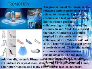 The production of the movie, is also
releasing various promotion events
related to the movie. Especially,
cosmetic and fashion brands made
limited edition products
collaborating with the movie. The
cosmetic brand, MAC has released
the ‘MAC Cinderella Collection’
inspired by the movie, as they
collaborated with ‘Maleficent’ last
2014. There was also an event giving
a movie ticket of ‘Cinderella’ to the
customers, who purchase over
certain amount. The Japanese
cosmetic brand KOSE has also
released Cinderella inspired
products.
Additionally, recently Disney has showed the reinterpreted designs
of Cinderella’s crystal shoes, designed by Ferragamo, Jimmy Choo,
Charlotte Olympia, and many other famous fashion designers.
PROMOTION
 