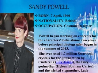 SANDY POWELL
BORN- 7 April, 1960
NATIONALITY- British
OCCUPATION- Costume Designer
Powell began working on concepts for
the characters’ looks almost two years
before principal photography began in
the summer of 2013.
She even used 1.7 million Swarovski
crystals for the gowns worn by
Cinderella (Lily James), the fairy
godmother (Helena Bonham Carter),
and the wicked stepmother, Lady
 