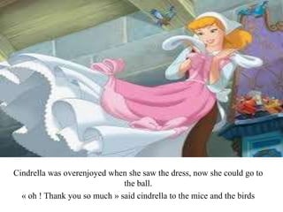 Cindrella was overenjoyed when she saw the dress, now she could go to
the ball.
« oh ! Thank you so much » said cindrella to the mice and the birds
 