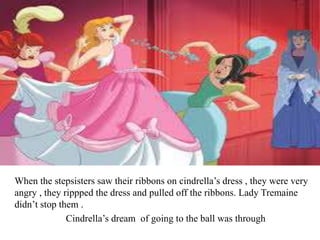 When the stepsisters saw their ribbons on cindrella’s dress , they were very
angry , they rippped the dress and pulled off the ribbons. Lady Tremaine
didn’t stop them .
Cindrella’s dream of going to the ball was through
 