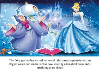 The fairy godmother waved her wand , she turned a pumkin into an
elegant coach and cindrella was now wearing a beautiful dress and a
sparkling glass shoes
 