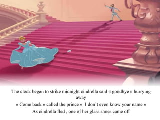 The clock began to strike midnight cindrella said « goodbye » hurrying
away
« Come back » called the prince « I don’t even know your name »
As cindrella fled , one of her glass shoes came off
 