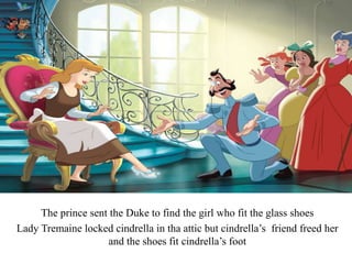 The prince sent the Duke to find the girl who fit the glass shoes
Lady Tremaine locked cindrella in tha attic but cindrella’s friend freed her
and the shoes fit cindrella’s foot
 