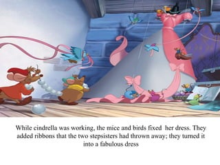 While cindrella was working, the mice and birds fixed her dress. They
added ribbons that the two stepsisters had thrown away; they turned it
into a fabulous dress
 