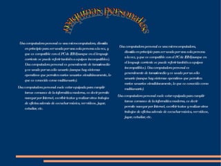 Una computadora personal es una microcomputadora, diseñada en principio para ser usada por una sola persona a la vez, y que es compatible con el PC de IBM (aunque en el lenguaje corriente se puede referir también a equipos incompatibles). Una computadora personal es generalmente de tamaño medio y es usado por un sólo usuario (aunque hay sistemas operativos que permiten varios usuarios simultáneamente, lo que es conocido como multiusuario). Una computadora personal suele estar equipada para cumplir tareas comunes de la informática moderna, es decir permite navegar por Internet, escribir textos y realizar otros trabajos de oficina además de escuchar música, ver vídeos, jugar, estudiar, etc. Una computadora personal es una microcomputadora, diseñada en principio para ser usada por una sola persona a la vez, y que es compatible con el PC de IBM (aunque en el lenguaje corriente se puede referir también a equipos incompatibles). Una computadora personal es generalmente de tamaño medio y es usado por un sólo usuario (aunque hay sistemas operativos que permiten varios usuarios simultáneamente, lo que es conocido como multiusuario). Una computadora personal suele estar equipada para cumplir tareas comunes de la informática moderna, es decir permite navegar por Internet, escribir textos y realizar otros trabajos de oficina además de escuchar música, ver vídeos, jugar, estudiar, etc. maquinas personales 