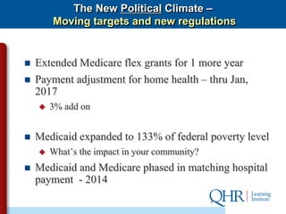 The New Political Climate –
        Moving targets and new regulations


   Extended Medicare flex grants for 1 more year
   Payment adjustment for home health – thru Jan,
    2017
       3% add on


   Medicaid expanded to 133% of federal poverty level
       What’s the impact in your community?
   Medicaid and Medicare phased in matching hospital
    payment - 2014
 