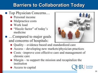 Barriers to Collaboration Today
   Top Physician Concerns…
       Personal income
       Malpractice costs
       Work load
       “Hassle factor” of today’s
        medicine
   …Compared to major goals
    and concerns of hospitals:
       Quality – evidence based and standardized care
       Access – developing new markets/physician practices
       Costs –improve cost effective care and management of
        chronic care
       Margin – to support the mission and recapitalize the
        institution
       Access to capital
                                                               16
 