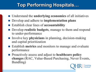 Top Performing Hospitals…

   Understand the underlying economics of all initiatives
   Develop and adhere to implementation plans
   Establish clear lines of accountability
   Develop realistic budgets, manage to them and respond
    to under-performance
   Involve key physicians in planning, decision-making
    and capital prioritization
   Establish metrics and monitors to manage and evaluate
    performance
   Proactively assess and adjust to healthcare policy
    changes (RAC, Value-Based Purchasing, Never Events,
    Bundling)
 