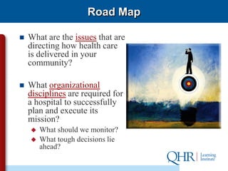 Road Map

   What are the issues that are
    directing how health care
    is delivered in your
    community?

   What organizational
    disciplines are required for
    a hospital to successfully
    plan and execute its
    mission?
       What should we monitor?
       What tough decisions lie
        ahead?
 