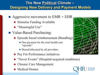 The New Political Climate –
Designing New Delivery and Payment Models

   Aggressive movement to EMR + EHR
       Stimulus Funding Available
       “Meaningful Use”
   Value-Based Purchasing:
       Episode based reimbursement (Bundling)
         ● One payment for the total health care
           “episode”
         ● Shared/allocated by all providers
       Pay For Performance initiatives
       “Never Events” (Hospital-acquired conditions)
       Chronic Care Management
       Medical Homes
 