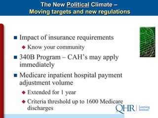 The New Political Climate –
        Moving targets and new regulations



   Impact of insurance requirements
       Know your community
 340B Program – CAH’s may apply
  immediately
 Medicare inpatient hospital payment
  adjustment volume
       Extended for 1 year
       Criteria threshold up to 1600 Medicare
        discharges
 