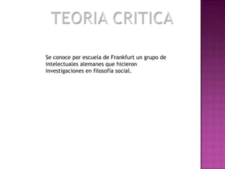 TEORIA CRITICASe conoce por escuela de Frankfurt un grupo de intelectuales alemanes que hicieron investigaciones en filosofía social.