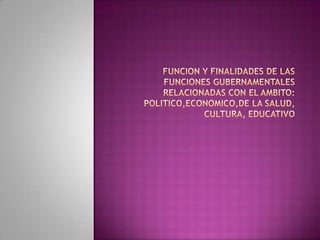 FUNCION Y FINALIDADES DE LAS FUNCIONES GUBERNAMENTALES RELACIONADAS CON EL AMBITO: POLITICO,ECONOMICO,DE LA SALUD, CULTURA, EDUCATIVO 