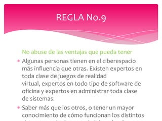 REGLA No.9


No abuse de las ventajas que pueda tener
Algunas personas tienen en el ciberespacio
más influencia que otras. Existen expertos en
toda clase de juegos de realidad
virtual, expertos en todo tipo de software de
oficina y expertos en administrar toda clase
de sistemas.
Saber más que los otros, o tener un mayor
conocimiento de cómo funcionan los distintos
 