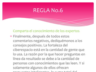 REGLA No.6


Comparta el conocimiento de los expertos
Finalmente, después de todos estos
comentarios negativos, dediquémonos a los
consejos positivos. La fortaleza del
ciberespacio está en la cantidad de gente que
lo usa. La razón por la que hacer preguntas en
línea da resultado se debe a la cantidad de
personas con conocimientos que las leen. Y si
solamente algunos de ellos ofrecen
 