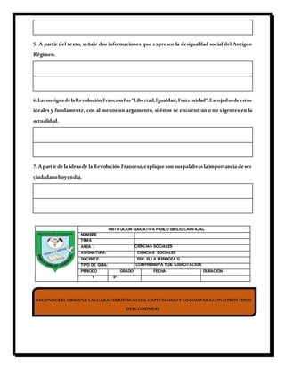 5. A partir del texto, señale dos informaciones que expresen la desigualdad social del Antiguo
Régimen.
6.LaconsignadelaRevoluciónFrancesafue"Libertad,Igualdad,Fraternidad".Escojadosdeestos
ideales y fundamente, con al menos un argumento, si éstos se encuentran o no vigentes en la
actualidad.
7.Apartir de la ideasde la Revolución Francesa,explique con suspalabras la importancia de ser
ciudadanohoyendía.
INSTITUCION EDUCATIVA PABLO EMILIOCARVAJAL
NOMBRE
TEMA
AREA : CIENCIAS SOCIALES
ASIGNATURA: CIENCIAS SOCIALES
DOCENTE: ESP. ELI A MENDOZA G
TIPO DE GUIA: COMPRENSIVA Y DE EJERCITACION
PERIODO GRADO FECHA DURACIÓN
1 8º.
-RECONOCEELORIGENYLASCARACTERÍSTICASDEL CAPITALISMOYLOCOMPARACONOTROSTIPOS
DEECONOMÍAS
 
