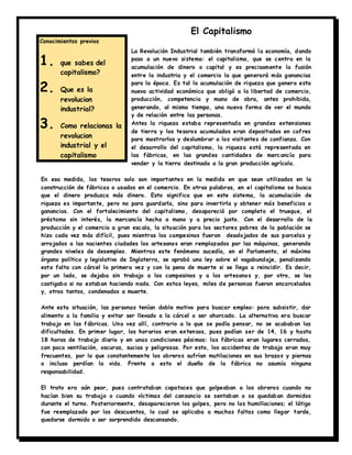 El Capitalismo
La Revolución Industrial también transformó la economía, dando
paso a un nuevo sistema: el capitalismo, que se centra en la
acumulación de dinero o capital y es precisamente la fusión
entre la industria y el comercio la que generará más ganancias
para la época. Es tal la acumulación de riqueza que genera esta
nueva actividad económica que obligó a la libertad de comercio,
producción, competencia y mano de obra, antes prohibida,
generando, al mismo tiempo, una nueva forma de ver el mundo
y de relación entre las personas.
Antes la riqueza estaba representada en grandes extensiones
de tierra y los tesoros acumulados eran depositados en cofres
para mostrarlos y deslumbrar a los visitantes de confianza. Con
el desarrollo del capitalismo, la riqueza está representada en
las fábricas, en las grandes cantidades de mercancía para
vender y la tierra destinada a la gran producción agrícola.
En esa medida, los tesoros solo son importantes en la medida en que sean utilizados en la
construcción de fábricas o usados en el comercio. En otras palabras, en el capitalismo se busca
que el dinero produzca más dinero. Esto significa que en este sistema, la acumulación de
riqueza es importante, pero no para guardarla, sino para invertirla y obtener más beneficios o
ganancias. Con el fortalecimiento del capitalismo, desapareció por completo el trueque, el
préstamo sin interés, la mercancía hecha a mano y a precio justo. Con el desarrollo de la
producción y el comercio a gran escala, la situación para los sectores pobres de la población se
hizo cada vez más difícil, pues mientras los campesinos fueron desalojados de sus parcelas y
arrojados a las nacientes ciudades los artesanos eran remplazados por las máquinas, generando
grandes niveles de desempleo. Mientras este fenómeno sucedía, en el Parlamento, el máximo
órgano político y legislativo de Inglaterra, se aprobó una ley sobre el vagabundaje, penalizando
esta falta con cárcel la primera vez y con la pena de muerte si se llega a reincidir. Es decir,
por un lado, se dejaba sin trabajo a los campesinos y a los artesanos y, por otro, se les
castigaba si no estaban haciendo nada. Con estas leyes, miles de personas fueron encarcelados
y, otros tantos, condenados a muerte.
Ante esta situación, las personas tenían doble motivo para buscar empleo: para subsistir, dar
alimento a la familia y evitar ser llevado a la cárcel o ser ahorcado. La alternativa era buscar
trabajo en las fábricas. Una vez allí, contrario a lo que se podía pensar, no se acababan las
dificultades. En primer lugar, los horarios eran extensos, pues podían ser de 14, 16 y hasta
18 horas de trabajo diario y en unas condiciones pésimas: las fábricas eran lugares cerrados,
con poca ventilación, oscuras, sucias y peligrosas. Por esto, los accidentes de trabajo eran muy
frecuentes, por lo que constantemente los obreros sufrían mutilaciones en sus brazos y piernas
o incluso perdían la vida. Frente a esto el dueño de la fábrica no asumía ninguna
responsabilidad.
El trato era aún peor, pues contrataban capataces que golpeaban a los obreros cuando no
hacían bien su trabajo o cuando víctimas del cansancio se sentaban o se quedaban dormidos
durante el turno. Posteriormente, desaparecieron los golpes, pero no las humillaciones; el látigo
fue reemplazado por los descuentos, lo cual se aplicaba a muchas faltas como llegar tarde,
quedarse dormido o ser sorprendido descansando.
Conocimientos previos
1. que sabes del
capitalismo?
2. Que es la
revolucion
industrial?
3. Como relacionas la
revolucion
industrial y el
capitalismo
 