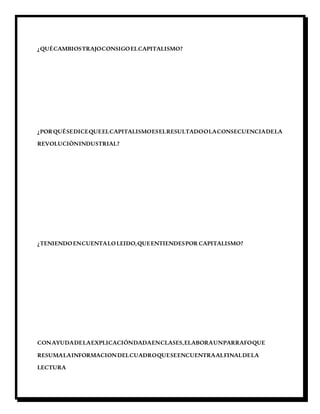 ¿QUÉCAMBIOSTRAJOCONSIGOELCAPITALISMO?
¿PORQUÉSEDICEQUEELCAPITALISMOESELRESULTADOOLACONSECUENCIADELA
REVOLUCIÒNINDUSTRIAL?
¿TENIENDOENCUENTALOLEIDO,QUEENTIENDESPOR CAPITALISMO?
CONAYUDADELAEXPLICACIÓNDADAENCLASES,ELABORAUNPARRAFOQUE
RESUMALAINFORMACIONDELCUADROQUESEENCUENTRAALFINALDELA
LECTURA
 