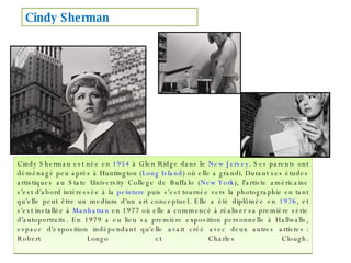 Cindy Sherman est née en  1954  à Glen Ridge dans le  New Jersey . Ses parents ont déménagé peu après à Huntington ( Long Island ) où elle a grandi. Durant ses études artistiques au State University College de Buffalo ( New York ), l'artiste américaine s'est d'abord intéressée à la  peinture  puis s'est tournée vers la photographie en tant qu'elle peut être un medium d'un art conceptuel. Elle a été diplômée en  1976 , et s'est installée à  Manhattan  en 1977 où elle a commencé à réaliser sa première série d'autoportraits. En 1979 a eu lieu sa première exposition personnelle à Hallwalls, espace d'exposition indépendant qu'elle avait créé avec deux autres artistes : Robert Longo et Charles Clough. Cindy Sherman 