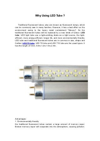 Why Using LED Tube ?


    Traditional fluorescent tubes, also are known as fluorescent lamps, which
can be commonly saw in many families. However, it has a bad effect on the
environment owing to the heavy metal containment "Mecury". So the
traditional fluorescent tubes will be replaced by a new kinds of tubes---LED
tube. LED light tube use a light-emitting diode as a light source, the light-
efficient, more energy-efficient, longer life, and more environmentally friendly.
LED tube and traditional fluorescent tubes are in common in size, shape and
Caliber. LED T5 tube, LED T8 tube and LED T10 tube are the usual types. It
has the length of 0.6m, 0.9m,1.2m,1.5m,2.4m.




Advantages:
1. Environmentally friendly
the traditional fluorescent tubes contain a large amount of mercury vapor.
Broken mercury vapor will evaporate into the atmosphere, causing pollution.
 