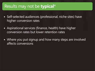 Results may not be typical*

• Self-selected audiences (professional, niche sites) have
  higher conversion rates

• Aspirational services (finance, health) have higher
  conversion rates but lower retention rates

• Where you put signup and how many steps are involved
  affects conversions
 