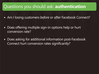 Questions you should ask: authentication

• Am I losing customers before or after Facebook Connect?

• Does offering multiple sign-in options help or hurt
  conversion rate?

• Does asking for additional information post-Facebook
  Connect hurt conversion rates significantly?
 