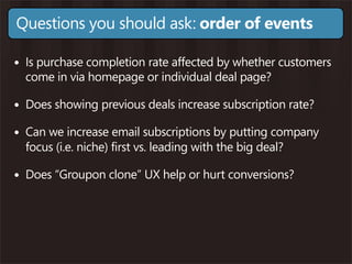 Questions you should ask: order of events

• Is purchase completion rate affected by whether customers
  come in via homepage or individual deal page?

• Does showing previous deals increase subscription rate?
• Can we increase email subscriptions by putting company
  focus (i.e. niche) first vs. leading with the big deal?

• Does “Groupon clone” UX help or hurt conversions?
 