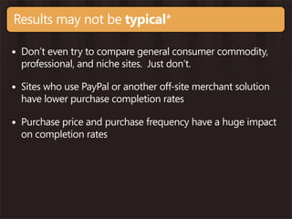 Results may not be typical*

• Don’t even try to compare general consumer commodity,
  professional, and niche sites. Just don’t.

• Sites who use PayPal or another off-site merchant solution
  have lower purchase completion rates

• Purchase price and purchase frequency have a huge impact
  on completion rates
 