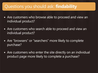 Questions you should ask: findability

• Are customers who browse able to proceed and view an
  individual product?

• Are customers who search able to proceed and view an
  individual product?

• Are “browsers” or “searchers” more likely to complete
  purchase?

• Are customers who enter the site directly on an individual
  product page more likely to complete a purchase?
 