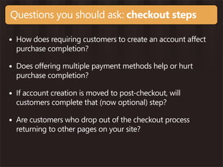 Questions you should ask: checkout steps

• How does requiring customers to create an account affect
  purchase completion?

• Does offering multiple payment methods help or hurt
  purchase completion?

• If account creation is moved to post-checkout, will
  customers complete that (now optional) step?

• Are customers who drop out of the checkout process
  returning to other pages on your site?
 