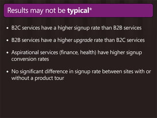 Results may not be typical*

• B2C services have a higher signup rate than B2B services
• B2B services have a higher upgrade rate than B2C services
• Aspirational services (finance, health) have higher signup
  conversion rates

• No significant difference in signup rate between sites with or
  without a product tour
 