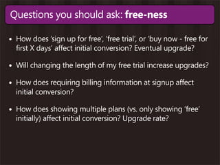 Questions you should ask: free-ness

• How does ‘sign up for free’, ‘free trial’, or ‘buy now - free for
  first X days’ affect initial conversion? Eventual upgrade?

• Will changing the length of my free trial increase upgrades?
• How does requiring billing information at signup affect
  initial conversion?

• How does showing multiple plans (vs. only showing ‘free’
  initially) affect initial conversion? Upgrade rate?
 