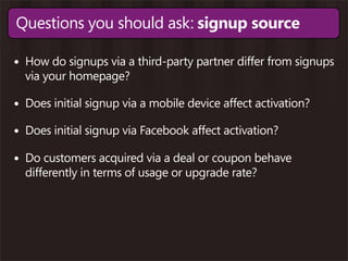 Questions you should ask: signup source

• How do signups via a third-party partner differ from signups
  via your homepage?

• Does initial signup via a mobile device affect activation?
• Does initial signup via Facebook affect activation?
• Do customers acquired via a deal or coupon behave
  differently in terms of usage or upgrade rate?
 