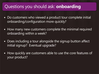 Questions you should ask: onboarding

• Do customers who viewed a product tour complete initial
  onboarding/configuration more quickly?

• How many new customers complete the minimal required
  onboarding within a week?

• Does including a tour alongside the signup button affect
  initial signup? Eventual upgrade?

• How quickly are customers able to use the core features of
  your product?
 